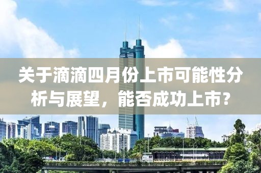 关于滴滴四月份上市可能性分析与展望，能否成功上市？