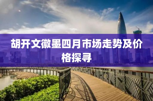 胡开文徽墨四月市场走势及价格探寻