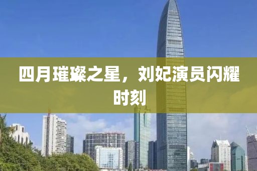 四月璀璨之星，刘妃演员闪耀时刻