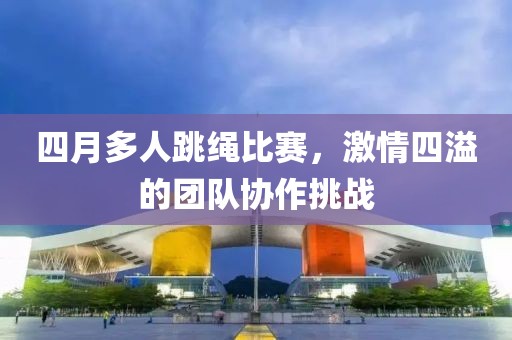 四月多人跳绳比赛，激情四溢的团队协作挑战
