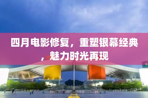 四月电影修复，重塑银幕经典，魅力时光再现