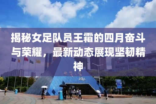 揭秘女足队员王霜的四月奋斗与荣耀，最新动态展现坚韧精神