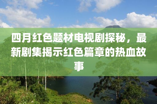 四月红色题材电视剧探秘，最新剧集揭示红色篇章的热血故事