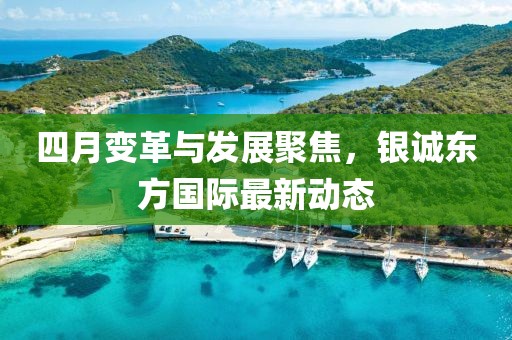 四月变革与发展聚焦，银诚东方国际最新动态