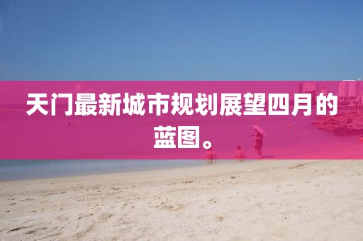 天门最新城市规划展望四月的蓝图。