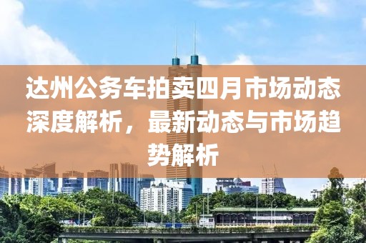 达州公务车拍卖四月市场动态深度解析，最新动态与市场趋势解析