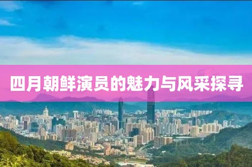 四月朝鲜演员的魅力与风采探寻