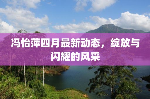 冯怡萍四月最新动态，绽放与闪耀的风采