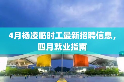 4月杨凌临时工最新招聘信息，四月就业指南