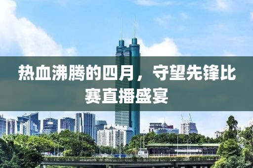 热血沸腾的四月，守望先锋比赛直播盛宴