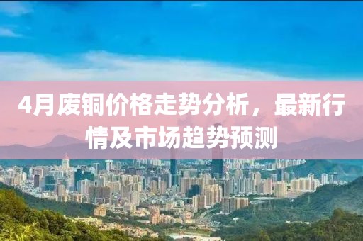 4月废铜价格走势分析，最新行情及市场趋势预测