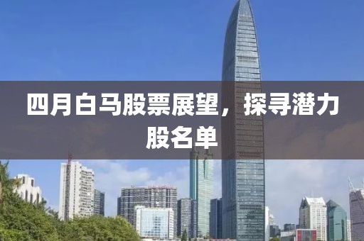 四月白马股票展望，探寻潜力股名单