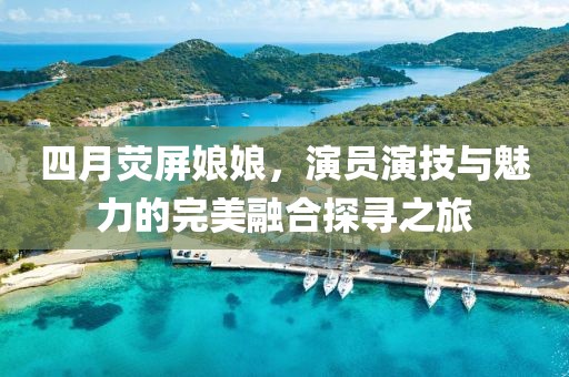 四月荧屏娘娘，演员演技与魅力的完美融合探寻之旅