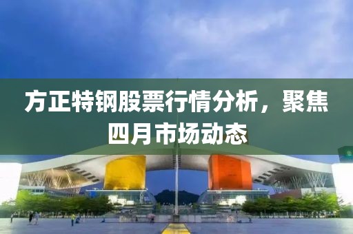 方正特钢股票行情分析，聚焦四月市场动态