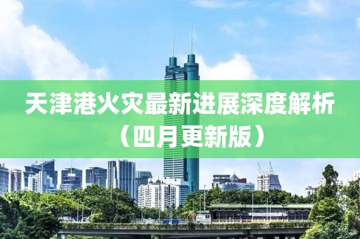 天津港火灾最新进展深度解析（四月更新版）