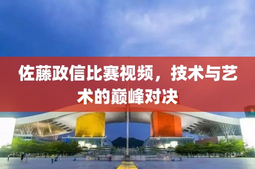 佐藤政信比赛视频，技术与艺术的巅峰对决