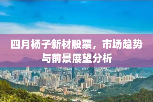 四月杨子新材股票，市场趋势与前景展望分析