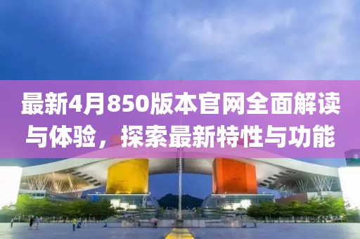 最新4月850版本官网全面解读与体验，探索最新特性与功能
