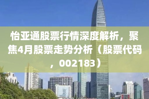怡亚通股票行情深度解析，聚焦4月股票走势分析（股票代码，002183）