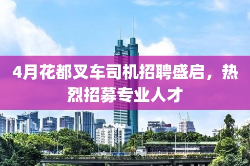 4月花都叉车司机招聘盛启，热烈招募专业人才