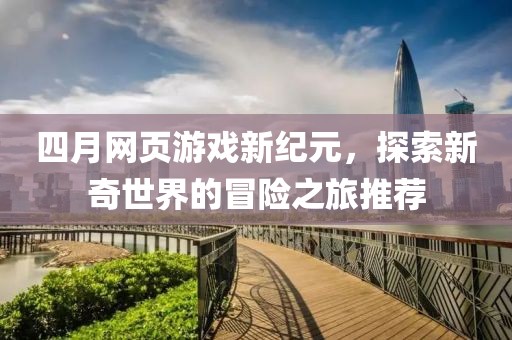 四月网页游戏新纪元，探索新奇世界的冒险之旅推荐