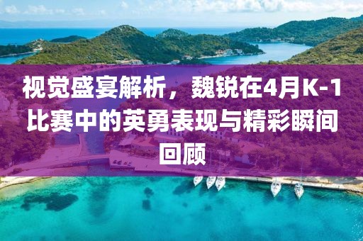 视觉盛宴解析，魏锐在4月K-1比赛中的英勇表现与精彩瞬间回顾