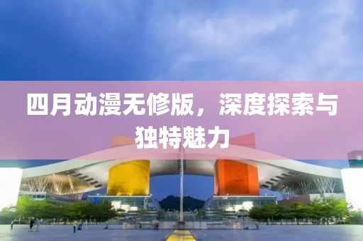 四月动漫无修版，深度探索与独特魅力