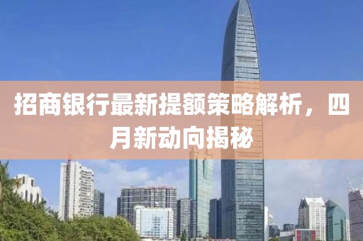 招商银行最新提额策略解析，四月新动向揭秘