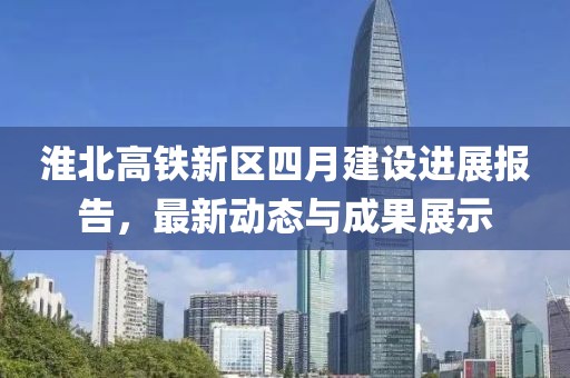 淮北高铁新区四月建设进展报告，最新动态与成果展示