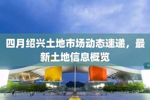 四月绍兴土地市场动态速递，最新土地信息概览