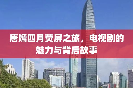 唐嫣四月荧屏之旅，电视剧的魅力与背后故事
