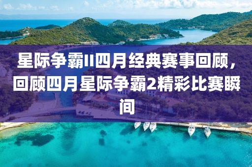 星际争霸II四月经典赛事回顾，回顾四月星际争霸2精彩比赛瞬间