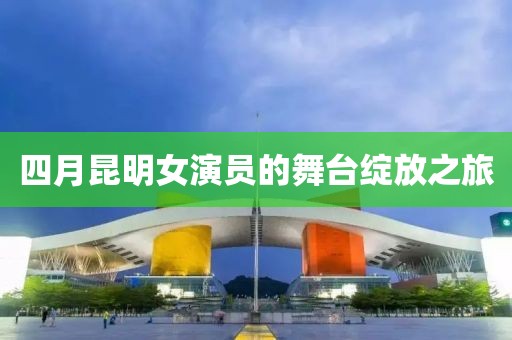 四月昆明女演员的舞台绽放之旅