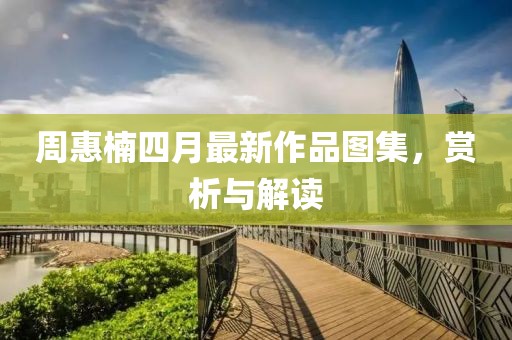 周惠楠四月最新作品图集，赏析与解读