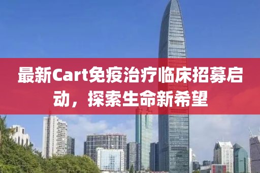 最新Cart免疫治疗临床招募启动，探索生命新希望