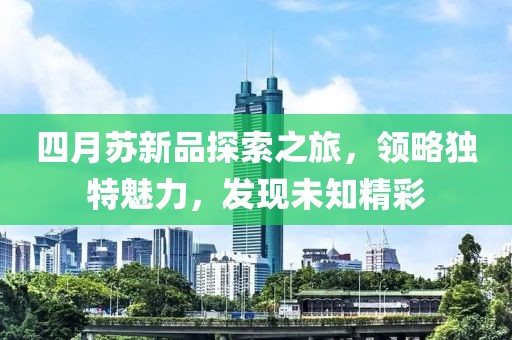 四月苏新品探索之旅，领略独特魅力，发现未知精彩