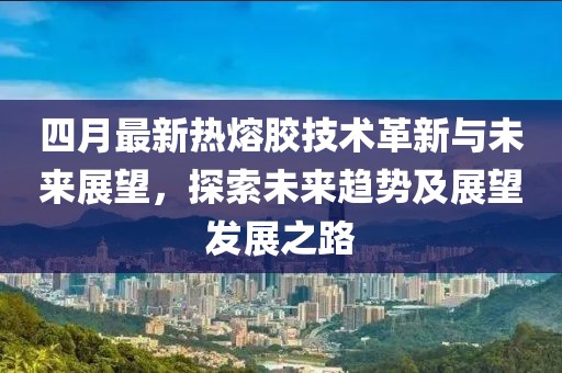 四月最新热熔胶技术革新与未来展望，探索未来趋势及展望发展之路