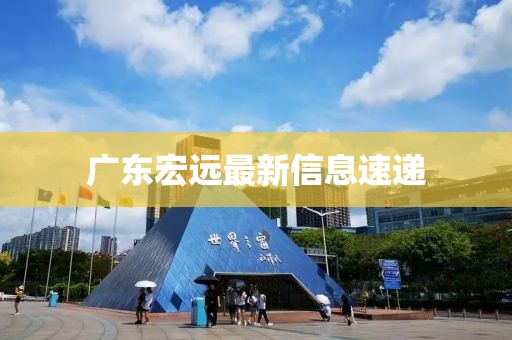 广东宏远最新信息速递