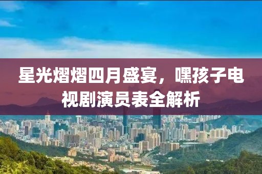 星光熠熠四月盛宴，嘿孩子电视剧演员表全解析