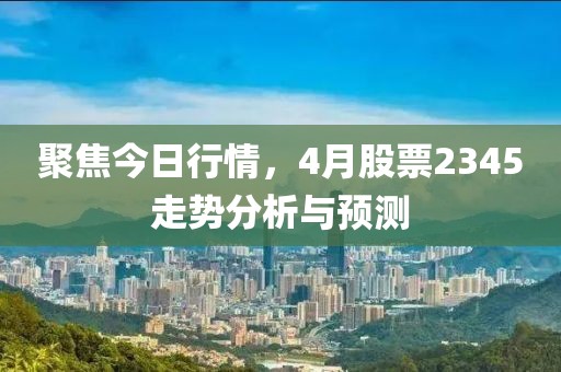 聚焦今日行情，4月股票2345走势分析与预测