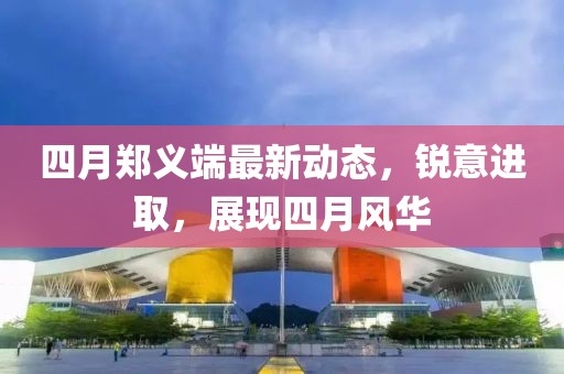 四月郑义端最新动态，锐意进取，展现四月风华