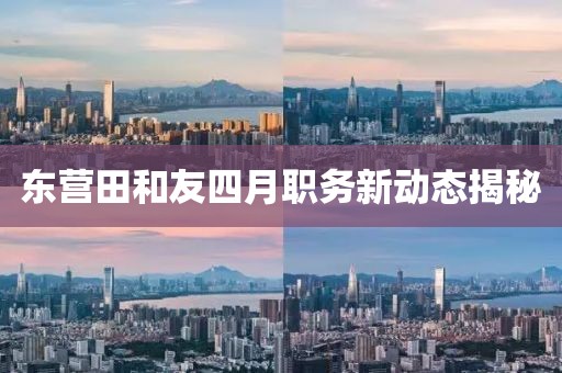 东营田和友四月职务新动态揭秘