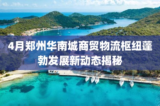 4月郑州华南城商贸物流枢纽蓬勃发展新动态揭秘