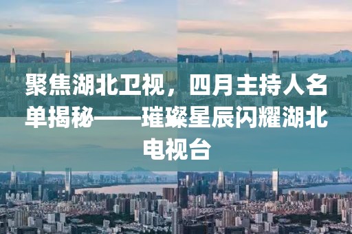 聚焦湖北卫视，四月主持人名单揭秘——璀璨星辰闪耀湖北电视台