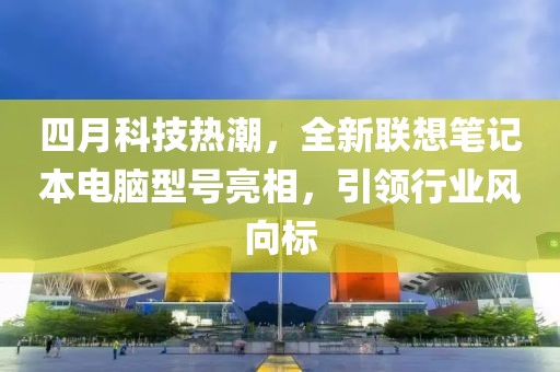 四月科技热潮，全新联想笔记本电脑型号亮相，引领行业风向标