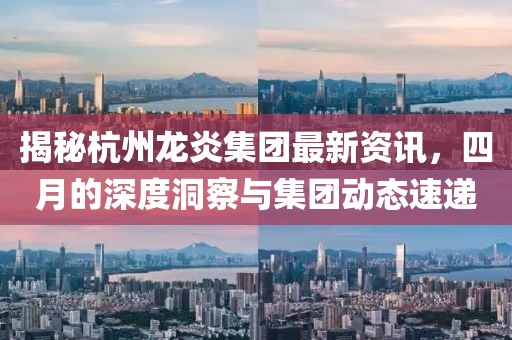 揭秘杭州龙炎集团最新资讯，四月的深度洞察与集团动态速递