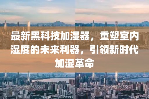 最新黑科技加湿器，重塑室内湿度的未来利器，引领新时代加湿革命