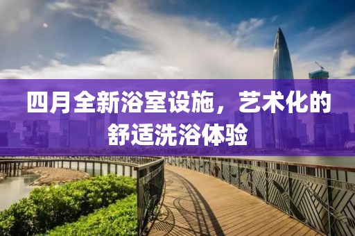 四月全新浴室设施，艺术化的舒适洗浴体验