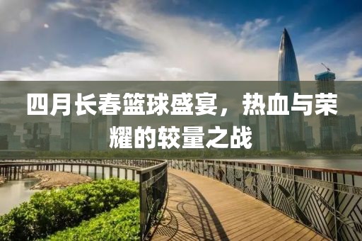 四月长春篮球盛宴，热血与荣耀的较量之战