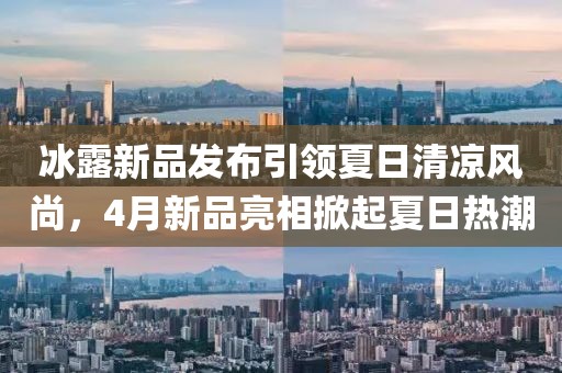 冰露新品发布引领夏日清凉风尚，4月新品亮相掀起夏日热潮